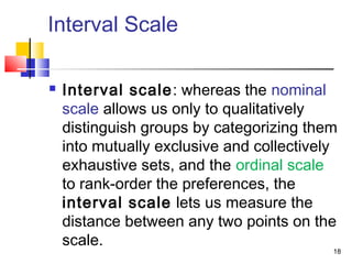 18
Interval Scale
 Interval scale: whereas the nominal
scale allows us only to qualitatively
distinguish groups by categorizing them
into mutually exclusive and collectively
exhaustive sets, and the ordinal scale
to rank-order the preferences, the
interval scale lets us measure the
distance between any two points on the
scale.
 