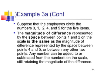 Example 3a (Cont.(
 Suppose that the employees circle the
numbers 3, 1, 2, 4, and 5 for the five items.
 The magnitude of difference represented
by the space between points 1 and 2 on the
scale is the same as the magnitude of
difference represented by the space between
points 4 and 5, or between any other two
points. Any number can be added to or
subtracted from the numbers on the scale,
still retaining the magnitude of the difference.
22
 