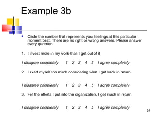 2424
Example 3b
 Circle the number that represents your feelings at this particular
moment best. There are no right or wrong answers. Please answer
every question.
1. I invest more in my work than I get out of it
I disagree completely 1 2 3 4 5 I agree completely
2. I exert myself too much considering what I get back in return
I disagree completely 1 2 3 4 5 I agree completely
3. For the efforts I put into the organization, I get much in return
I disagree completely 1 2 3 4 5 I agree completely
 