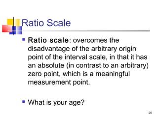 Ratio Scale
 Ratio scale: overcomes the
disadvantage of the arbitrary origin
point of the interval scale, in that it has
an absolute (in contrast to an arbitrary)
zero point, which is a meaningful
measurement point.
 What is your age?
26
 