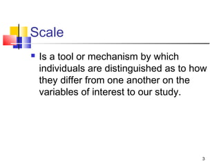 Scale
 Is a tool or mechanism by which
individuals are distinguished as to how
they differ from one another on the
variables of interest to our study.
3
 