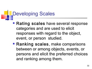 32
Developing Scales
 Rating scales have several response
categories and are used to elicit
responses with regard to the object,
event, or person studied.
 Ranking scales, make comparisons
between or among objects, events, or
persons and elicit the preferred choices
and ranking among them.
 
