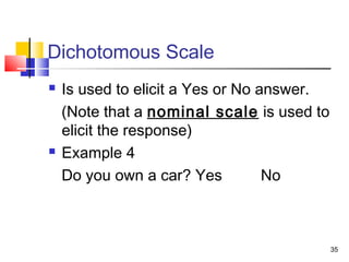 35
Dichotomous Scale
 Is used to elicit a Yes or No answer.
(Note that a nominal scale is used to
elicit the response)
 Example 4
Do you own a car? Yes No
 
