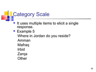 36
Category Scale
 It uses multiple items to elicit a single
response.
 Example 5
Where in Jordan do you reside?
Amman
Mafraq
Irbid
Zarqa
Other
 