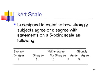 37
Likert Scale
 Is designed to examine how strongly
subjects agree or disagree with
statements on a 5-point scale as
following:
_________________________________
Strongly Neither Agree Strongly
Disagree Disagree Nor Disagree Agree Agree
1 2 3 4 5
______________________________________________________
 