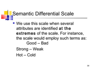 39
Semantic Differential Scale
 We use this scale when several
attributes are identified at the
extremes of the scale. For instance,
the scale would employ such terms as:
Good – Bad
Strong – Weak
Hot – Cold
 