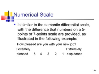 41
Numerical Scale
 Is similar to the semantic differential scale,
with the difference that numbers on a 5-
points or 7-points scale are provided, as
illustrated in the following example:
How pleased are you with your new job?
Extremely Extremlely
pleased 5 4 3 2 1 displeased
 