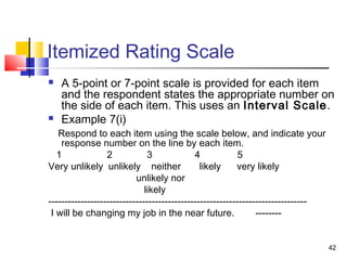 42
Itemized Rating Scale
 A 5-point or 7-point scale is provided for each item
and the respondent states the appropriate number on
the side of each item. This uses an Interval Scale.
 Example 7(i)
Respond to each item using the scale below, and indicate your
response number on the line by each item.
1 2 3 4 5
Very unlikely unlikely neither likely very likely
unlikely nor
likely
--------------------------------------------------------------------------------
I will be changing my job in the near future. --------
 