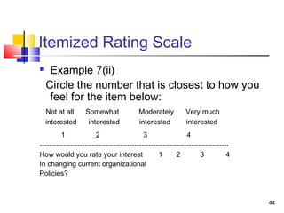 44
Itemized Rating Scale
 Example 7(ii)
Circle the number that is closest to how you
feel for the item below:
Not at all Somewhat Moderately Very much
interested interested interested interested
1 2 3 4
--------------------------------------------------------------------------------
How would you rate your interest 1 2 3 4
In changing current organizational
Policies?
 