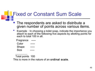 45
Fixed or Constant Sum Scale
 The respondents are asked to distribute a
given number of points across various items.

Example : In choosing a toilet soap, indicate the importance you
attach to each of the following five aspects by allotting points for
each to total 100 in all.
Fragrance -----
Color -----
Shape -----
Size -----
_________
Total points 100
This is more in the nature of an ordinal scale.
 