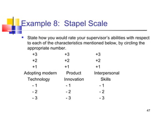 47
Example 8: Stapel Scale
 State how you would rate your supervisor’s abilities with respect
to each of the characteristics mentioned below, by circling the
appropriate number.
+3 +3 +3
+2 +2 +2
+1 +1 +1
Adopting modern Product Interpersonal
Technology Innovation Skills
- 1 - 1 - 1
- 2 - 2 - 2
- 3 - 3 - 3
 