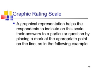 48
Graphic Rating Scale
 A graphical representation helps the
respondents to indicate on this scale
their answers to a particular question by
placing a mark at the appropriate point
on the line, as in the following example:
 