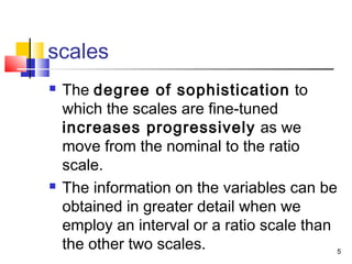 scales
 The degree of sophistication to
which the scales are fine-tuned
increases progressively as we
move from the nominal to the ratio
scale.
 The information on the variables can be
obtained in greater detail when we
employ an interval or a ratio scale than
the other two scales. 5
 