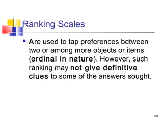 50
Ranking Scales
 Are used to tap preferences between
two or among more objects or items
(ordinal in nature). However, such
ranking may not give definitive
clues to some of the answers sought.
 