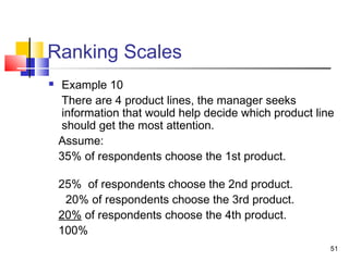51
Ranking Scales
 Example 10
There are 4 product lines, the manager seeks
information that would help decide which product line
should get the most attention.
Assume:
35% of respondents choose the 1st product.
25% of respondents choose the 2nd product.
20% of respondents choose the 3rd product.
20% of respondents choose the 4th product.
100%
 