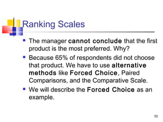 52
Ranking Scales
 The manager cannot conclude that the first
product is the most preferred. Why?
 Because 65% of respondents did not choose
that product. We have to use alternative
methods like Forced Choice, Paired
Comparisons, and the Comparative Scale.
 We will describe the Forced Choice as an
example.
 