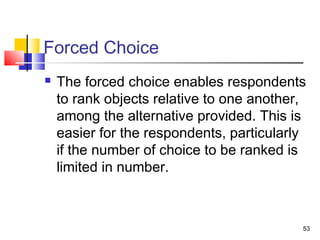 53
Forced Choice
 The forced choice enables respondents
to rank objects relative to one another,
among the alternative provided. This is
easier for the respondents, particularly
if the number of choice to be ranked is
limited in number.
 