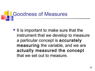 55
Goodness of Measures
 It is important to make sure that the
instrument that we develop to measure
a particular concept is accurately
measuring the variable, and we are
actually measured the concept
that we set out to measure.
 