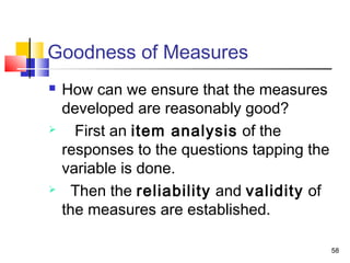 58
Goodness of Measures
 How can we ensure that the measures
developed are reasonably good?
 First an item analysis of the
responses to the questions tapping the
variable is done.
 Then the reliability and validity of
the measures are established.
 