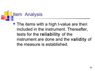 60
Item Analysis
 The items with a high t-value are then
included in the instrument. Thereafter,
tests for the reliability of the
instrument are done and the validity of
the measure is established.
 