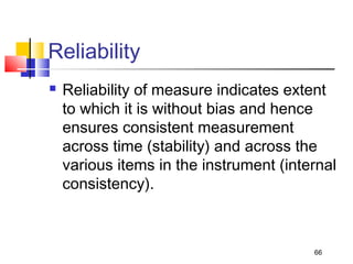 Reliability
 Reliability of measure indicates extent
to which it is without bias and hence
ensures consistent measurement
across time (stability) and across the
various items in the instrument (internal
consistency).
66
 