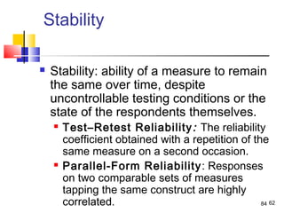 62
Stability
 Stability: ability of a measure to remain
the same over time, despite
uncontrollable testing conditions or the
state of the respondents themselves.
 Test–Retest Reliability: The reliability
coefﬁcient obtained with a repetition of the
same measure on a second occasion.
 Parallel-Form Reliability: Responses
on two comparable sets of measures
tapping the same construct are highly
correlated. 84
 