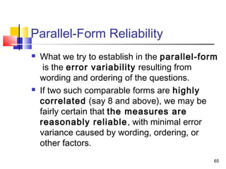 65
Parallel-Form Reliability
 What we try to establish in the parallel-form
is the error variability resulting from
wording and ordering of the questions.
 If two such comparable forms are highly
correlated (say 8 and above), we may be
fairly certain that the measures are
reasonably reliable, with minimal error
variance caused by wording, ordering, or
other factors.
 