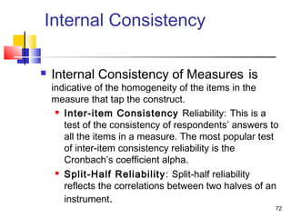 72
Internal Consistency
 Internal Consistency of Measures is
indicative of the homogeneity of the items in the
measure that tap the construct.
 Inter-item Consistency Reliability: This is a
test of the consistency of respondents’ answers to
all the items in a measure. The most popular test
of inter-item consistency reliability is the
Cronbach’s coefficient alpha.
 Split-Half Reliability: Split-half reliability
reflects the correlations between two halves of an
instrument.
 