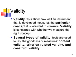67
Validity
 Validity tests show how well an instrument
that is developed measures the particular
concept it is intended to measure. Validity
is concerned with whether we measure the
right concept.
 Several types of validity tests are used
to test the goodness of measures: content
validity, criterion-related validity, and
construct validity.
 