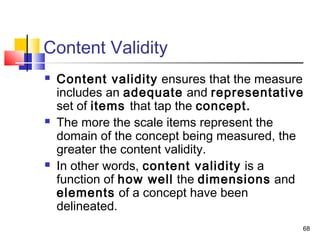 68
Content Validity
 Content validity ensures that the measure
includes an adequate and representative
set of items that tap the concept.
 The more the scale items represent the
domain of the concept being measured, the
greater the content validity.
 In other words, content validity is a
function of how well the dimensions and
elements of a concept have been
delineated.
 