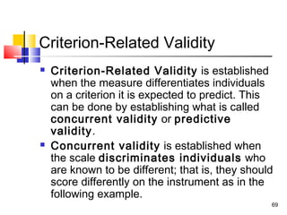 69
Criterion-Related Validity
 Criterion-Related Validity is established
when the measure differentiates individuals
on a criterion it is expected to predict. This
can be done by establishing what is called
concurrent validity or predictive
validity.
 Concurrent validity is established when
the scale discriminates individuals who
are known to be different; that is, they should
score differently on the instrument as in the
following example.
 