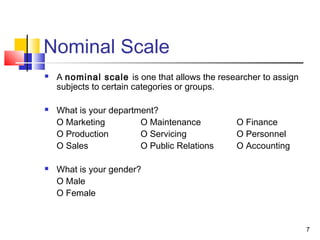 Nominal Scale
 A nominal scale is one that allows the researcher to assign
subjects to certain categories or groups.
 What is your department?
O Marketing O Maintenance O Finance
O Production O Servicing O Personnel
O Sales O Public Relations O Accounting
 What is your gender?
O Male
O Female
7
 