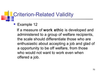 70
Criterion-Related Validity
 Example 12
If a measure of work ethic is developed and
administered to a group of welfare recipients,
the scale should differentiate those who are
enthusiastic about accepting a job and glad of
a opportunity to be off welfare, from those
who would not want to work even when
offered a job.
 