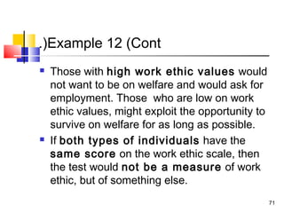 71
Example 12 (Cont.(
 Those with high work ethic values would
not want to be on welfare and would ask for
employment. Those who are low on work
ethic values, might exploit the opportunity to
survive on welfare for as long as possible.
 If both types of individuals have the
same score on the work ethic scale, then
the test would not be a measure of work
ethic, but of something else.
 