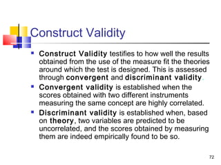72
Construct Validity
 Construct Validity testifies to how well the results
obtained from the use of the measure fit the theories
around which the test is designed. This is assessed
through convergent and discriminant validity.
 Convergent validity is established when the
scores obtained with two different instruments
measuring the same concept are highly correlated.
 Discriminant validity is established when, based
on theory, two variables are predicted to be
uncorrelated, and the scores obtained by measuring
them are indeed empirically found to be so.
 