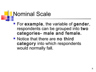 Nominal Scale
 For example, the variable of gender,
respondents can be grouped into two
categories- male and female.
 Notice that there are no third
category into which respondents
would normally fall.
8
 