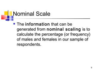 Nominal Scale
 The information that can be
generated from nominal scaling is to
calculate the percentage (or frequency)
of males and females in our sample of
respondents.
9
 