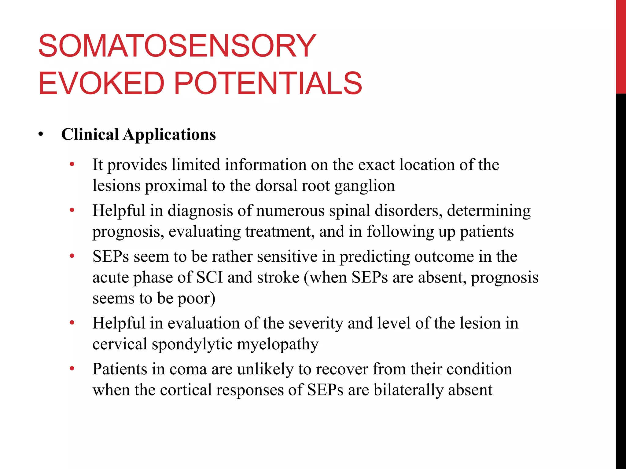 SOMATOSENSORY
EVOKED POTENTIALS
• Clinical Applications
• It provides limited information on the exact location of the
lesions proximal to the dorsal root ganglion
• Helpful in diagnosis of numerous spinal disorders, determining
prognosis, evaluating treatment, and in following up patients
• SEPs seem to be rather sensitive in predicting outcome in the
acute phase of SCI and stroke (when SEPs are absent, prognosis
seems to be poor)
• Helpful in evaluation of the severity and level of the lesion in
cervical spondylytic myelopathy
• Patients in coma are unlikely to recover from their condition
when the cortical responses of SEPs are bilaterally absent
 