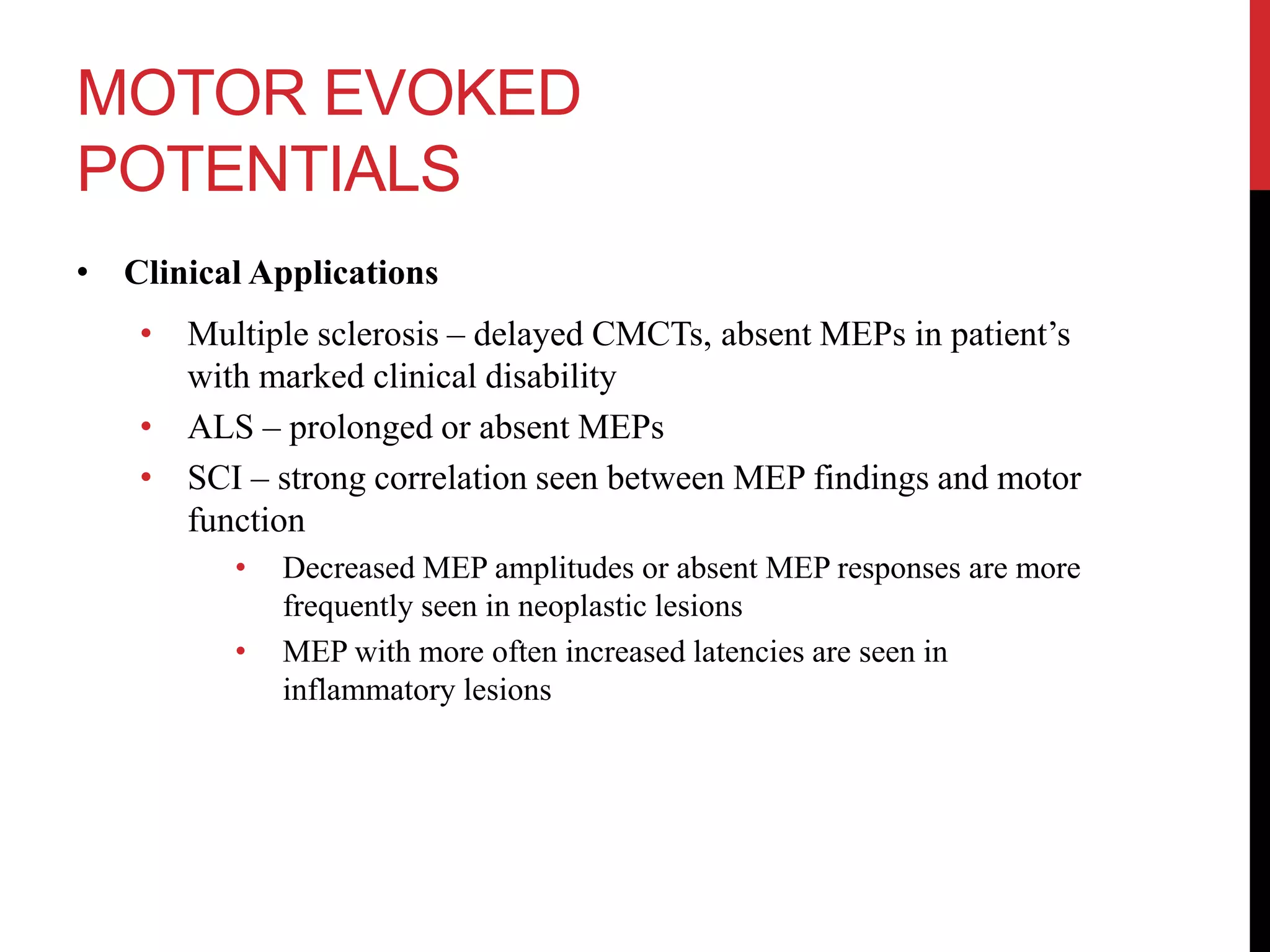 MOTOR EVOKED
POTENTIALS
• Clinical Applications
• Multiple sclerosis – delayed CMCTs, absent MEPs in patient’s
with marked clinical disability
• ALS – prolonged or absent MEPs
• SCI – strong correlation seen between MEP findings and motor
function
• Decreased MEP amplitudes or absent MEP responses are more
frequently seen in neoplastic lesions
• MEP with more often increased latencies are seen in
inflammatory lesions
 