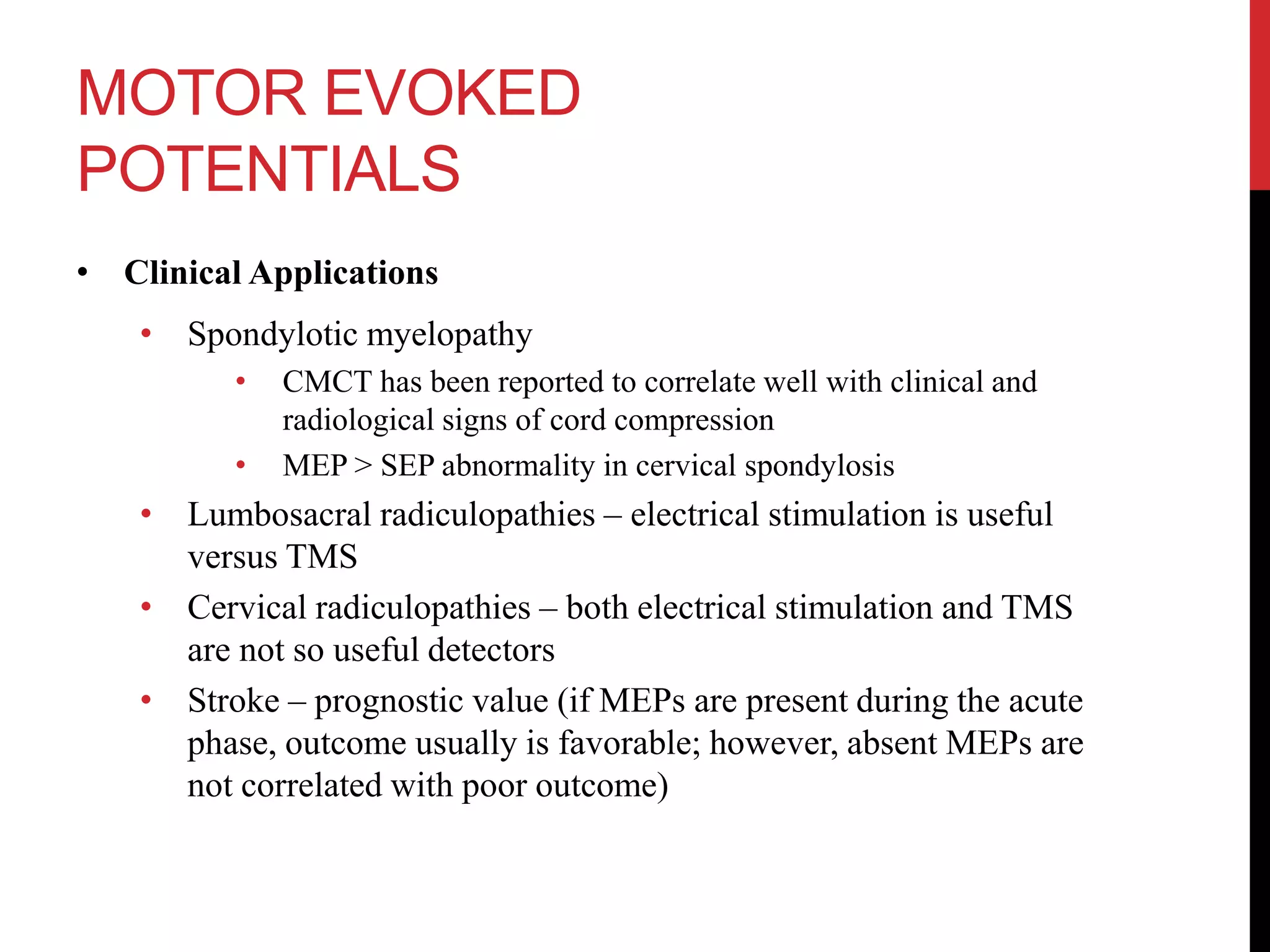 MOTOR EVOKED
POTENTIALS
• Clinical Applications
• Spondylotic myelopathy
• CMCT has been reported to correlate well with clinical and
radiological signs of cord compression
• MEP > SEP abnormality in cervical spondylosis
• Lumbosacral radiculopathies – electrical stimulation is useful
versus TMS
• Cervical radiculopathies – both electrical stimulation and TMS
are not so useful detectors
• Stroke – prognostic value (if MEPs are present during the acute
phase, outcome usually is favorable; however, absent MEPs are
not correlated with poor outcome)
 