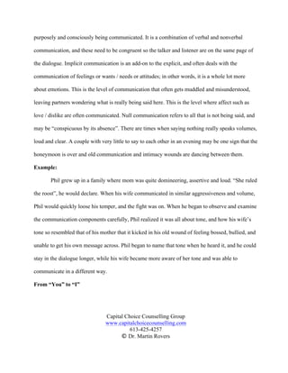 Capital Choice Counselling Group
www.capitalchoicecounselling.com
613-425-4257
© Dr. Martin Rovers
purposely and consciously being communicated. It is a combination of verbal and nonverbal
communication, and these need to be congruent so the talker and listener are on the same page of
the dialogue. Implicit communication is an add-on to the explicit, and often deals with the
communication of feelings or wants / needs or attitudes; in other words, it is a whole lot more
about emotions. This is the level of communication that often gets muddled and misunderstood,
leaving partners wondering what is really being said here. This is the level where affect such as
love / dislike are often communicated. Null communication refers to all that is not being said, and
may be “conspicuous by its absence”. There are times when saying nothing really speaks volumes,
loud and clear. A couple with very little to say to each other in an evening may be one sign that the
honeymoon is over and old communication and intimacy wounds are dancing between them.
Example:
Phil grew up in a family where mom was quite domineering, assertive and loud. “She ruled
the roost”, he would declare. When his wife communicated in similar aggressiveness and volume,
Phil would quickly loose his temper, and the fight was on. When he began to observe and examine
the communication components carefully, Phil realized it was all about tone, and how his wife’s
tone so resembled that of his mother that it kicked in his old wound of feeling bossed, bullied, and
unable to get his own message across. Phil began to name that tone when he heard it, and he could
stay in the dialogue longer, while his wife became more aware of her tone and was able to
communicate in a different way.
From “You” to “I”
 