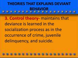 THEORIES THAT EXPLAINS DEVIANT
BEHAVIOR
3. Control theory- maintains that
deviance is learned in the
socialization process as in the
occurrence of crime, juvenile
delinquency, and suicide.
 