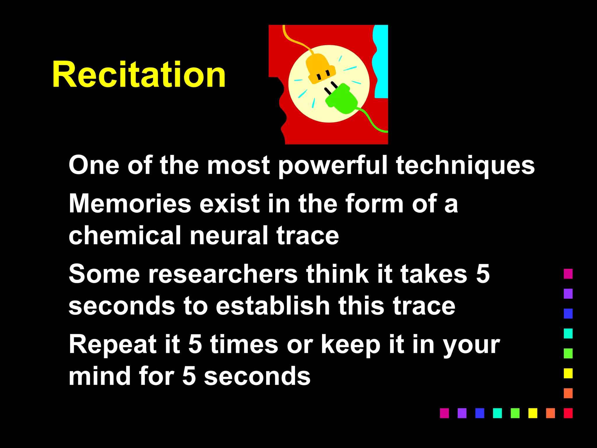Recitation
One of the most powerful techniques
Memories exist in the form of a
chemical neural trace
Some researchers think it takes 5
seconds to establish this trace
Repeat it 5 times or keep it in your
mind for 5 seconds
 