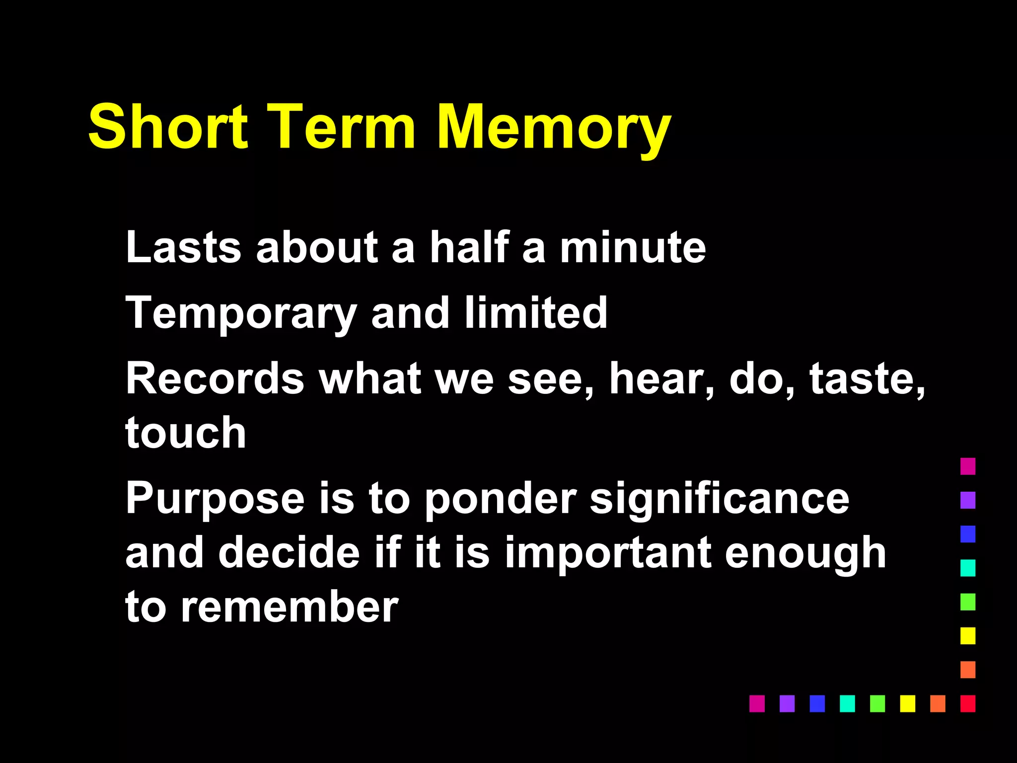 Short Term Memory
Lasts about a half a minute
Temporary and limited
Records what we see, hear, do, taste,
touch
Purpose is to ponder significance
and decide if it is important enough
to remember
 