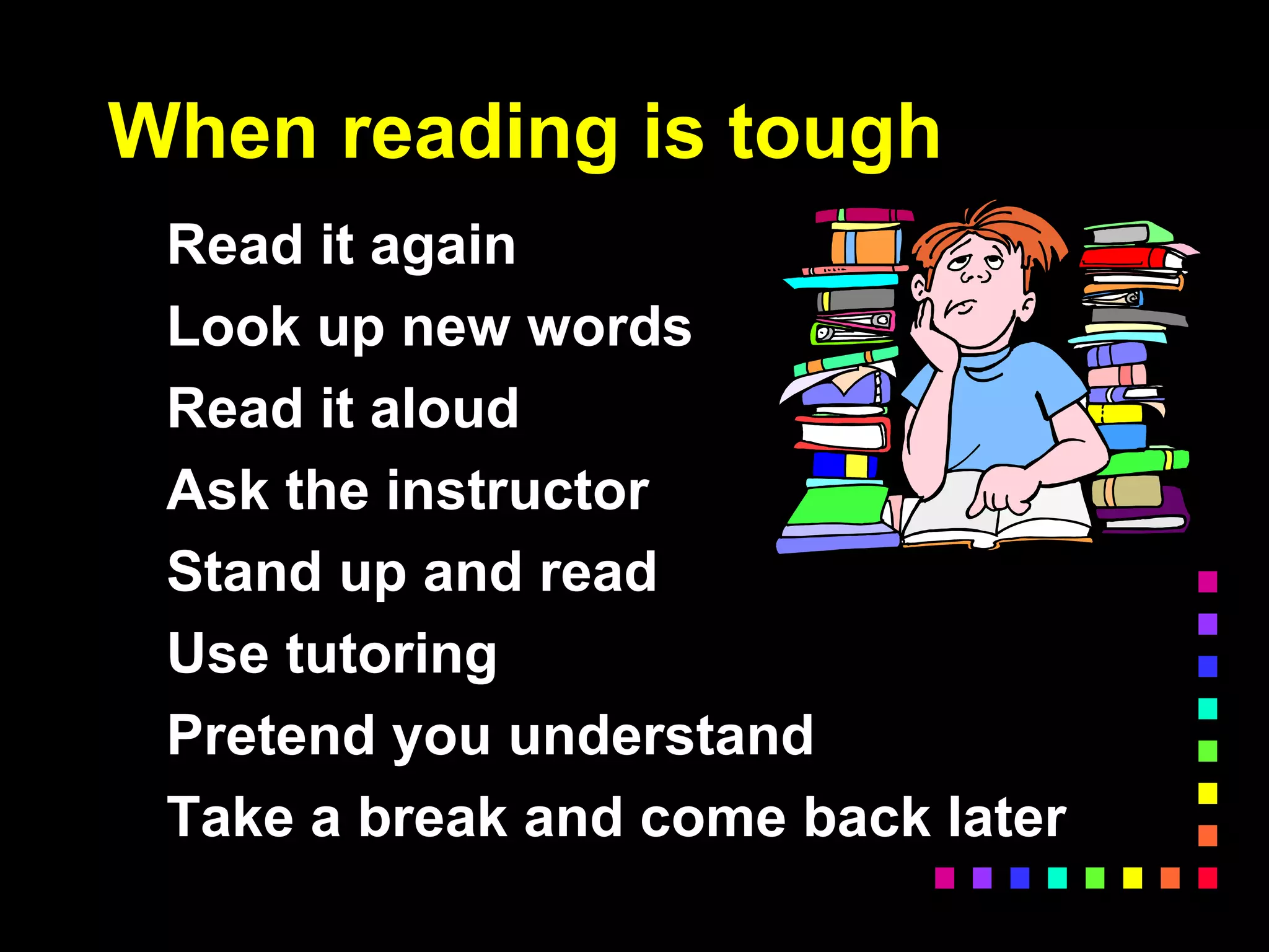 When reading is tough
Read it again
Look up new words
Read it aloud
Ask the instructor
Stand up and read
Use tutoring
Pretend you understand
Take a break and come back later
 