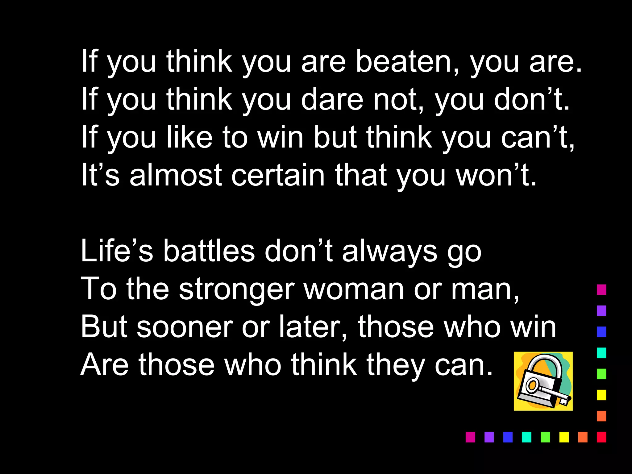 If you think you are beaten, you are.
If you think you dare not, you don’t.
If you like to win but think you can’t,
It’s almost certain that you won’t.
Life’s battles don’t always go
To the stronger woman or man,
But sooner or later, those who win
Are those who think they can.
 