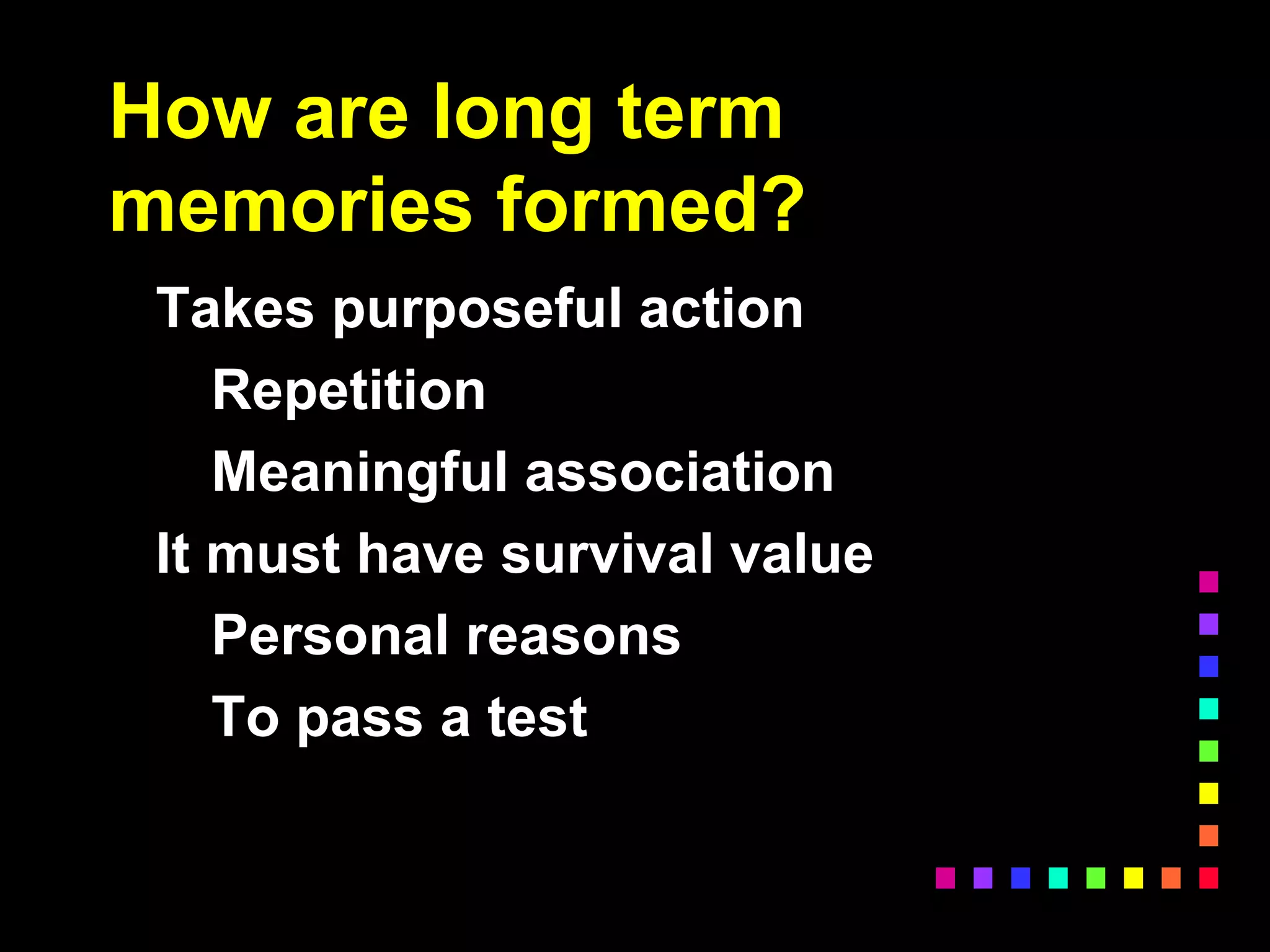 How are long term
memories formed?
Takes purposeful action
Repetition
Meaningful association
It must have survival value
Personal reasons
To pass a test
 