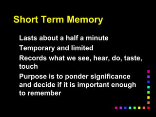 Short Term Memory
Lasts about a half a minute
Temporary and limited
Records what we see, hear, do, taste,
touch
Purpose is to ponder significance
and decide if it is important enough
to remember
 