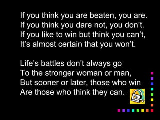 If you think you are beaten, you are.
If you think you dare not, you don’t.
If you like to win but think you can’t,
It’s almost certain that you won’t.
Life’s battles don’t always go
To the stronger woman or man,
But sooner or later, those who win
Are those who think they can.
 