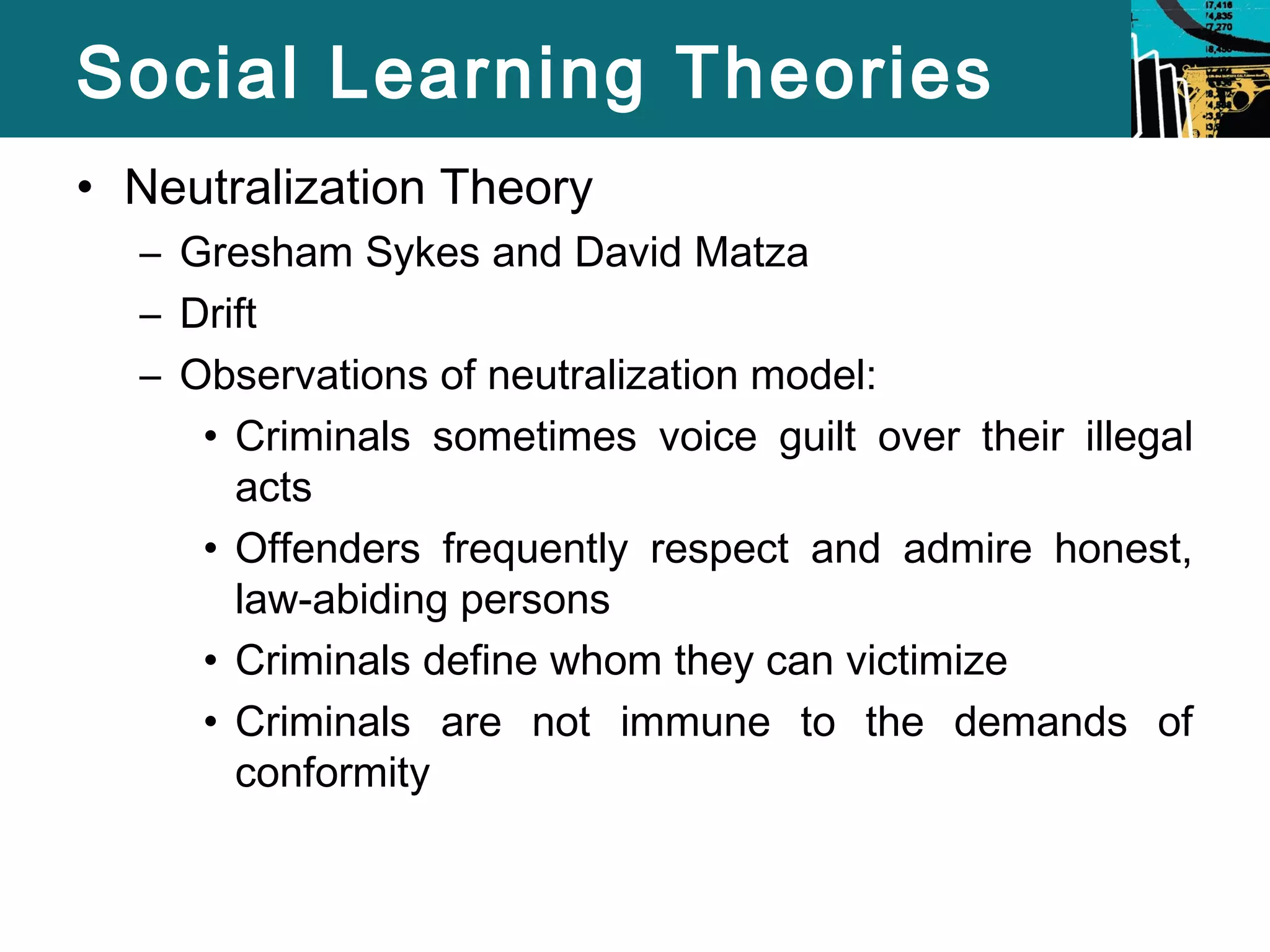 Social Learning Theories 
• Neutralization Theory 
– Gresham Sykes and David Matza 
– Drift 
– Observations of neutralization model: 
• Criminals sometimes voice guilt over their illegal 
acts 
• Offenders frequently respect and admire honest, 
law-abiding persons 
• Criminals define whom they can victimize 
• Criminals are not immune to the demands of 
conformity 
 
